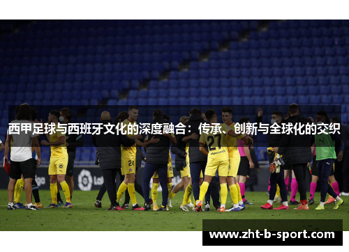 西甲足球与西班牙文化的深度融合：传承、创新与全球化的交织