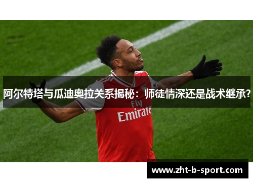 阿尔特塔与瓜迪奥拉关系揭秘：师徒情深还是战术继承？