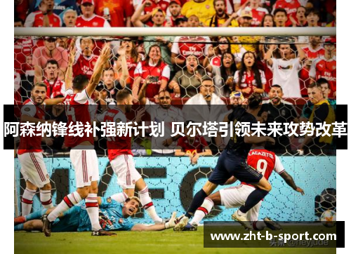 阿森纳锋线补强新计划 贝尔塔引领未来攻势改革