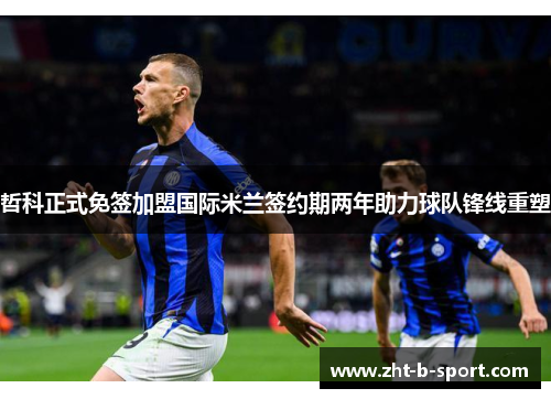 哲科正式免签加盟国际米兰签约期两年助力球队锋线重塑 哲科正式免签加盟国际米兰签约期两年助力球队锋线重塑
