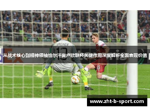 从战术核心到精神领袖恰尔汗奥卢欧联杯关键作用深度解析全面表现价值