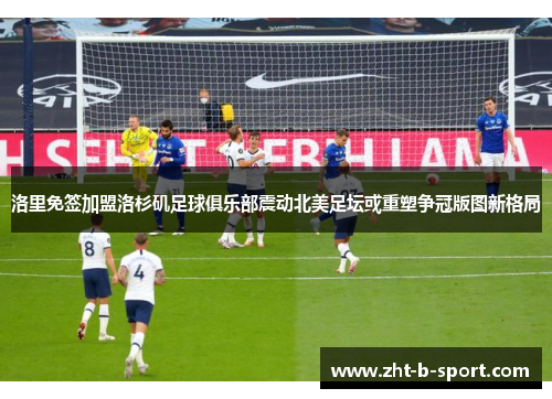 洛里免签加盟洛杉矶足球俱乐部震动北美足坛或重塑争冠版图新格局