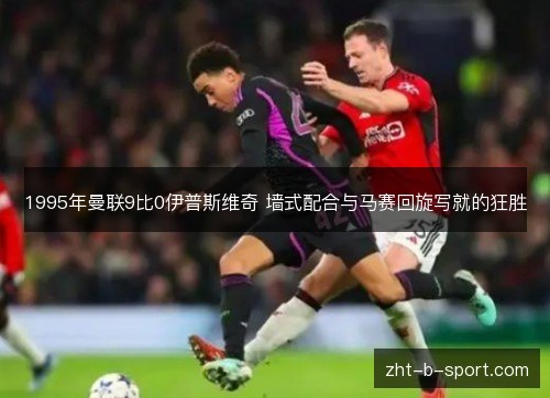 1995年曼联9比0伊普斯维奇 墙式配合与马赛回旋写就的狂胜 1995年曼联9比0伊普斯维奇 墙式配合与马赛回旋写就的狂胜
